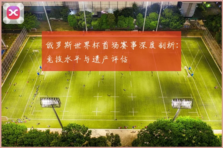 俄罗斯世界杯首场赛事深度剖析：竞技水平与遗产评估