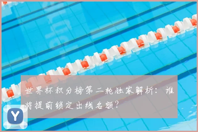 世界杯积分榜第二轮独家解析：谁将提前锁定出线名额？