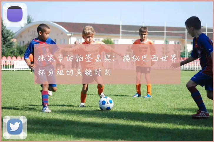独家专访抽签嘉宾：揭秘巴西世界杯分组的关键时刻