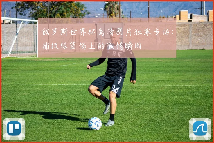 俄罗斯世界杯高清图片独家专访：捕捉绿茵场上的激情瞬间
