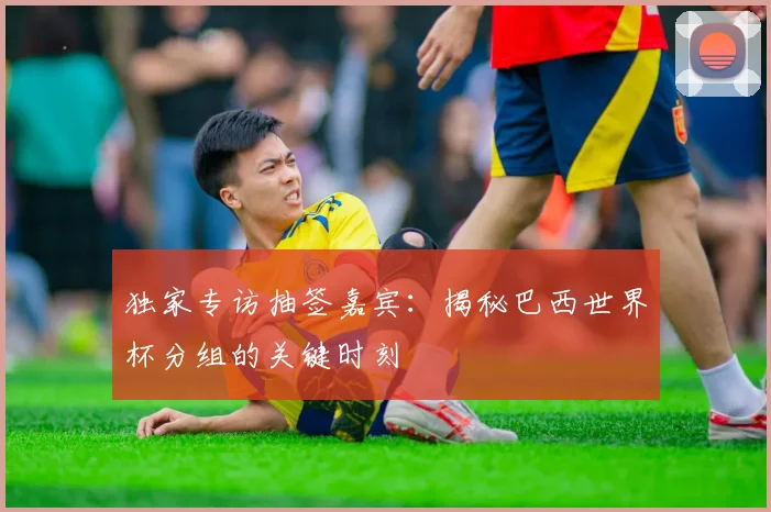 独家专访抽签嘉宾:揭秘巴西世界杯分组的关键时刻