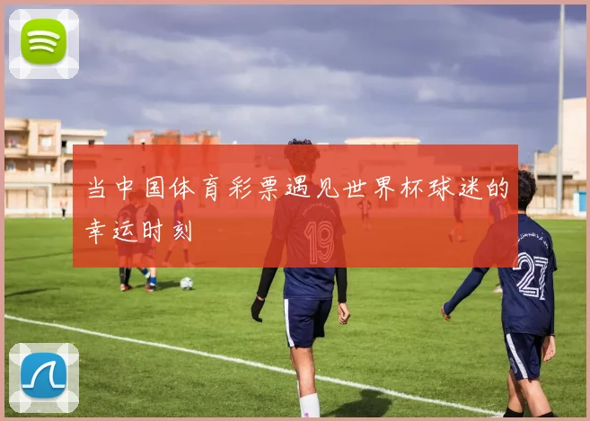 当中国体育彩票遇见世界杯球迷的幸运时刻