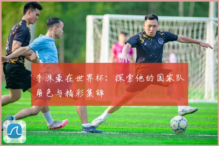 李洙豪在世界杯:探索他的国家队角色与精彩集锦