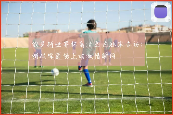 俄罗斯世界杯高清图片独家专访：捕捉绿茵场上的激情瞬间
